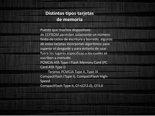 Distintos tipos tarjetas
de memoria
Puesto que muchos dispositivos
de EEPROM permiten solamente un número
finito de ciclos de escritura y borrado, algunas
de estas tarjetas incorporan algoritmos para
superar el desgaste y para evitarlo de usar
fuera los lugares específicos a los cuales se
escriben a menudo.
PCMCIA ATA Type I Flash Memory Card (PC
Card ATA Type I)
Tarjetas PCMCIA Type II, Type III
CompactFlash (Type I), CompactFlash High-
Speed
CompactFlash Type II, CF+(CF2.0), CF3.0
 