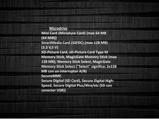 Microdrive
Mini Card (Miniature Card) (max 64 MB
(64 MiB))
SmartMedia Card (SSFDC) (max 128 MB)
(3.3 V,5 V)
XD-Picture Card, xD-Picture Card Type M
Memory Stick, MagicGate Memory Stick (max
128 MB); Memory Stick Select, MagicGate
Memory Stick Select ("Select" significa: 2x128
MB con un interruptor A/B)
SecureMMC
Secure Digital (SD Card), Secure Digital High-
Speed, Secure Digital Plus/Xtra/etc (SD con
conector USB))
 