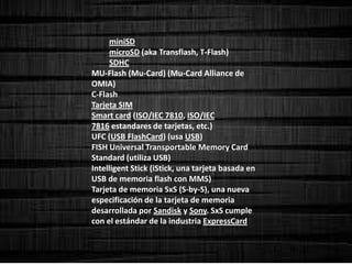 miniSD
microSD (aka Transflash, T-Flash)
SDHC
MU-Flash (Mu-Card) (Mu-Card Alliance de
OMIA)
C-Flash
Tarjeta SIM
Smart card (ISO/IEC 7810, ISO/IEC
7816 estandares de tarjetas, etc.)
UFC (USB FlashCard) (usa USB)
FISH Universal Transportable Memory Card
Standard (utiliza USB)
Intelligent Stick (iStick, una tarjeta basada en
USB de memoria flash con MMS)
Tarjeta de memoria SxS (S-by-S), una nueva
especificación de la tarjeta de memoria
desarrollada por Sandisk y Sony. SxS cumple
con el estándar de la industria ExpressCard
 