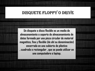 Un disquete o disco flexible es un medio de
almacenamiento o soporte de almacenamiento de
datos formado por una pieza circular de material
magnético, fina y flexible (de ahí su denominación)
encerrada en una cubierta de plástico
, cuadrada o rectangular , que se puede utilizar en
una computadora o laptop.
DISQUETE FLOPPY O DRIVE
 