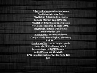El PocketStation puede actuar como
PlayStation Memory Card.
PlayStation 2: tarjeta de memoria
llamada Memory Card (8MB)(For
PlayStation 2).También disponibles en
versiones superiores de hasta 64MB.
PlayStation Portable (PSP): utiliza
Memory Stick Duo.
PlayStation 3: Es compatible con
CompactFlash, Secure Digital, y Memory
Stick PRO.
PlayStation Vita: Usa su propio tipo de
tarjeta la PS Vita Memory Card.
La consola portátil GP2X basada
en GNU/Linux usa SD/MMC.
GP32 : usa tarjetas SmartMedia, hasta 128
MB.
 