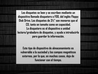 Los disquetes se leen y se escriben mediante un
dispositivo llamado disquetera o FDD, del inglés Floppy
Disk Drive. Los disquetes de 3½" son menores que el
CD, tanto en tamaño como en capacidad.
La disquetera es el dispositivo o unidad
lectora/grabadora de disquetes, y ayuda a introducirlo
para guardar la información.
Este tipo de dispositivo de almacenamiento es
vulnerable a la suciedad y los campos magnéticos
externos, por lo que, en muchos casos, deja de
funcionar con el tiempo.
 