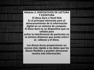 Módulo 3: DISPOSITIVOS DE LECTURA
Y ESCRITURA
El disco duro o Hard Disk
Es el principal elemento para el
almacenamiento de la información
digital en un sistema de computo.
El disco duro es un dispositivo que va
sellado para
evitar la interferencia de partículas en
la mínima distancia que existe entre l
as cabezas y el disco.
Los discos duros proporcionan un
acceso más rápido a los datos que los
discos flexibles y pueden almacenar
mucha más información.
 