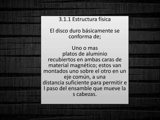 3.1.1 Estructura física
El disco duro básicamente se
conforma de;
Uno o mas
platos de aluminio
recubiertos en ambas caras de
material magnético; estos van
montados uno sobre el otro en un
eje común, a una
distancia suficiente para permitir e
l paso del ensamble que mueve la
s cabezas.
 
