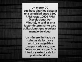 Un motor DC
que hace girar los platos a
una velocidad entre 3600
RPM hasta 10000 RPM
(Revoluciones Por
Minuto), lo cual es una
factor determinante para
aplicaciones que requieran
manejo de video.
Un número limitado de
cabezas de lectura y
escritura magnética
una por cada cara, que
flotan sobre la superficie
interior y exterior de los
platos del disco.
 