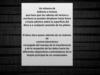 Un sistema de
bobinas e imanes
que hace que las cabezas de lectura y
escritura se puedan desplazar hacia fuera
y hacia adentro sobre la superficie del
disco y a cualquier posición de los platos.
El disco duro posee además de un sistema
de
control electrónico
encargado del manejo de la transferencia
y de la recepción de los datos hacia los
diferentes dispositivos controladores de la
tarjeta principal de un computador.
 