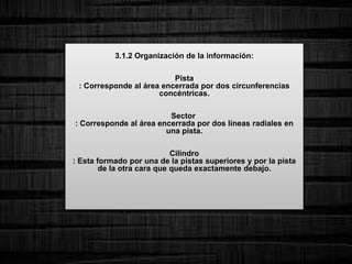 3.1.2 Organización de la información:
Pista
: Corresponde al área encerrada por dos circunferencias
concéntricas.
Sector
: Corresponde al área encerrada por dos líneas radiales en
una pista.
Cilindro
: Esta formado por una de la pistas superiores y por la pista
de la otra cara que queda exactamente debajo.
 