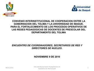 CONVENIO INTERINSTITUCIONAL DE COOPERACION ENTRE LA
        GOBERNACION DEL TOLIMA Y LA UNIVERSIDAD DE IBAGUE,
      PARA EL FORTALECIMIENTO DE LOS PROCESOS OPERATIVOS DE
       LAS REDES PEDAGOGICAS DE DOCENTES DE PRESCOLAR DEL
                     DEPARTAMENTO DEL TOLIMA




        ENCUENTRO DE COORDINADORES, SECRETARIOS DE RED Y
                     DIRECTORES DE NUCLEO.


                       NOVIEMBRE 9 DE 2010



                       ENCUENTRO DE REDES PEDAGÓGICAS DE
08/11/2010                                                    1
                            DOCENTES DE PREESCOLAR
 
