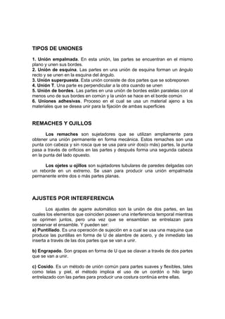 TIPOS DE UNIONES
1. Unión empalmada. En esta unión, las partes se encuentran en el mismo
plano y unen sus bordes.
2. Unión de esquina. Las partes en una unión de esquina forman un ángulo
recto y se unen en la esquina del ángulo.
3. Unión superpuesta. Esta unión consiste de dos partes que se sobreponen
4. Unión T. Una parte es perpendicular a la otra cuando se unen
5. Unión de bordes. Las partes en una unión de bordes están paralelas con al
menos uno de sus bordes en común y la unión se hace en el borde común
6. Uniones adhesivas. Proceso en el cual se usa un material ajeno a los
materiales que se desea unir para la fijación de ambas superficies
REMACHES Y OJILLOS
Los remaches son sujetadores que se utilizan ampliamente para
obtener una unión permanente en forma mecánica. Estos remaches son una
punta con cabeza y sin rosca que se usa para unir dos(o más) partes, la punta
pasa a través de orificios en las partes y después forma una segunda cabeza
en la punta del lado opuesto.
Los ojetes u ojillos son sujetadores tubulares de paredes delgadas con
un reborde en un extremo. Se usan para producir una unión empalmada
permanente entre dos o más partes planas.
AJUSTES POR INTERFERENCIA
Los ajustes de agarre automático son la unión de dos partes, en las
cuales los elementos que coinciden poseen una interferencia temporal mientras
se oprimen juntos, pero una vez que se ensamblan se entrelazan para
conservar el ensamble. Y pueden ser:
a) Puntillado. Es una operación de sujeción en a cual se usa una maquina que
produce las puntillas en forma de U de alambre de acero, y de inmediato las
inserta a través de las dos partes que se van a unir.
b) Engrapado. Son grapas en forma de U que se clavan a través de dos partes
que se van a unir.
c) Cosido. Es un método de unión común para partes suaves y flexibles, tales
como telas y piel, el método implica el uso de un cordón o hilo largo
entrelazado con las partes para producir una costura continúa entre ellas.
 