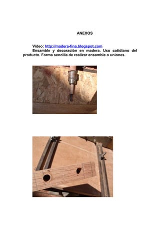 ANEXOS
Video: http://madera-fina.blogspot.com
Ensamble y decoración en madera. Uso cotidiano del
producto. Forma sencilla de realizar ensamble o uniones.
 