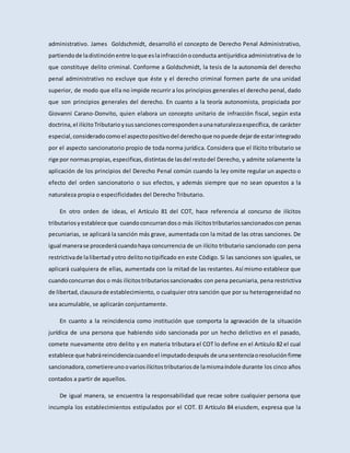 administrativo. James Goldschmidt, desarrolló el concepto de Derecho Penal Administrativo,
partiendode ladistinciónentre loque eslainfracciónoconducta antijurídica administrativa de lo
que constituye delito criminal. Conforme a Goldschmidt, la tesis de la autonomía del derecho
penal administrativo no excluye que éste y el derecho criminal formen parte de una unidad
superior, de modo que ella no impide recurrir a los principios generales el derecho penal, dado
que son principios generales del derecho. En cuanto a la teoría autonomista, propiciada por
Giovanni Carano-Donvito, quien elabora un concepto unitario de infracción fiscal, según esta
doctrina,el ilícitoTributarioysussancionescorrespondenaunanaturalezaespecífica, de carácter
especial,consideradocomoel aspectopositivodel derechoque nopuede dejarde estarintegrado
por el aspecto sancionatorio propio de toda norma jurídica. Considera que el Ilícito tributario se
rige por normaspropias,especificas,distintasde lasdel restodel Derecho, y admite solamente la
aplicación de los principios del Derecho Penal común cuando la ley omite regular un aspecto o
efecto del orden sancionatorio o sus efectos, y además siempre que no sean opuestos a la
naturaleza propia o especificidades del Derecho Tributario.
En otro orden de ideas, el Artículo 81 del COT, hace referencia al concurso de ilícitos
tributariosyestablece que cuandoconcurrandoso más ilícitostributariossancionadoscon penas
pecuniarias, se aplicará la sanción más grave, aumentada con la mitad de las otras sanciones. De
igual manerase procederácuandohaya concurrencia de un ilícito tributario sancionado con pena
restrictivade lalibertadyotro delitonotipificado en este Código. Si las sanciones son iguales, se
aplicará cualquiera de ellas, aumentada con la mitad de las restantes. Así mismo establece que
cuandoconcurran dos o más ilícitostributariossancionados con pena pecuniaria, pena restrictiva
de libertad,clausurade establecimiento, o cualquier otra sanción que por su heterogeneidad no
sea acumulable, se aplicarán conjuntamente.
En cuanto a la reincidencia como institución que comporta la agravación de la situación
jurídica de una persona que habiendo sido sancionada por un hecho delictivo en el pasado,
comete nuevamente otro delito y en materia tributara el COT lo define en el Artículo 82 el cual
establece que habráreincidenciacuandoel imputadodespués de unasentenciaoresoluciónfirme
sancionadora,cometiereunoovariosilícitostributariosde lamismaíndole durante los cinco años
contados a partir de aquellos.
De igual manera, se encuentra la responsabilidad que recae sobre cualquier persona que
incumpla los establecimientos estipulados por el COT. El Artículo 84 eiusdem, expresa que la
 
