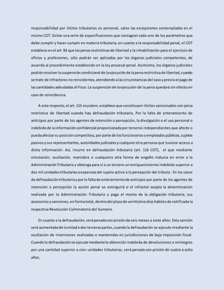 responsabilidad por ilícitos tributarios es personal, salvo las excepciones contempladas en el
mismo COT. Existe una serie de especificaciones que consagran cada uno de los parámetros que
debe cumplir y hacer cumplir en materia tributaria; en cuanto a la responsabilidad penal, el COT
establece enel art.93 que laspenasrestrictivasde libertad y la inhabilitación para el ejercicio de
oficios y profesiones, sólo podrán ser aplicadas por los órganos judiciales competentes, de
acuerdo al procedimiento establecido en la ley procesal penal. Asimismo, los órganos judiciales
podránresolverlasuspensióncondicional de laejecuciónde lapenarestrictivade libertad,cuando
se trate de infractoresnoreincidentes,atendiendoalascircunstanciasdel casoyprevioel pagode
lascantidadesadeudadasal Fisco.La suspensiónde laejecución de la pena quedará sin efecto en
caso de reincidencia.
A este respecto,el art.115 eiusdem, establece que constituyen ilícitos sancionados con pena
restrictiva de libertad cuando hay defraudación tributaria. Por la falta de enteramiento de
anticipos por parte de los agentes de retención o percepción, la divulgación o el uso personal o
indebidode lainformaciónconfidencial proporcionadapor terceros independientes que afecte o
puedaafectarsu posicióncompetitiva,porparte de losfuncionariosoempleadospúblicos,sujetos
pasivosysus representantes,autoridadesjudicialesycualquierotra persona que tuviese acceso a
dicha información. Así, incurre en defraudación tributaria (art. 116 COT), el que mediante
simulación, ocultación, maniobra o cualquiera otra forma de engaño induzca en error a la
AdministraciónTributaria y obtenga para sí o un tercero un enriquecimiento indebido superior a
dos mil unidadestributariasaexpensasdel sujeto activo a la percepción del tributo. En los casos
de defraudacióntributariayporla faltade enteramientode anticipos por parte de los agentes de
retención o percepción la acción penal se extinguirá si el infractor acepta la determinación
realizada por la Administración Tributaria y paga el monto de la obligación tributaria, sus
accesoriosysanciones,enformatotal,dentrodel plazode veinticincodíashábilesde notificada la
respectiva Resolución Culminatoria del Sumario.
En cuanto a la defraudación,serápenadaconprisiónde seis meses a siete años. Esta sanción
será aumentadade lamitada dos terceraspartes,cuandola defraudación se ejecute mediante la
ocultación de inversiones realizadas o mantenidas en jurisdicciones de baja imposición fiscal.
Cuandola defraudaciónse ejecute mediantela obtención indebida de devoluciones o reintegros
por una cantidad superior a cien unidades tributarias, será penada con prisión de cuatro a ocho
años.
 