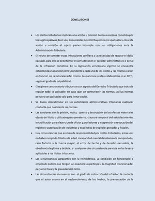 CONCLUSIONES
 Los ilícitos tributarios implican una acción u omisión dolosa o culposa cometida por
lossujetospasivos,biensea,ensucalidadde contribuyentesoresponsables,con esta
acción u omisión el sujeto pasivo incumple con sus obligaciones ante la
Administración Tributaria.
 El hecho de cometer estas infracciones conlleva a la necesidad de reparar el daño
causado,para ellose debe tomaren consideración el carácter administrativo o penal
de la infracción cometida. En la legislación venezolana vigente se encuentra
establecidaunasancióncorrespondiente acadauno de los ilícitos y las mismas varían
en función de la naturaleza del mismo. Las sanciones están establecidas en el COT.,
según el grado de culpabilidad.
 El régimensancionatoriotributarioesunaspectodel Derecho Tributario que trata de
regular todo lo aplicable en caso que de contravenir las normas, así las normas
penales son aplicadas solo para llenar vacíos.
 Se busca desestimular en las autoridades administrativas tributarias cualquier
conducta que quebrante las normas.
 Las sanciones son la prisión, multa, comiso y destrucción de los efectos materiales
objetodel ilícitooutilizadosparacometerlo, clausuratemporal del establecimiento,
inhabilitaciónparael ejerciciode oficiosyprofesiones y suspensión o revocación del
registro y autorización de industrias y expendios de especies gravadas y fiscales.
 Hay circunstancias que eximen de responsabilidad por ilícitos tributarios, estas son:
no habercumplido 18 años de edad, incapacidad mental debidamente comprobada,
caso fortuito y la fuerza mayor, el error de hecho y de derecho excusable, la
obediencia legítima y debida, y cualquier otra circunstancia prevista en las leyes y
aplicables a los ilícitos tributarios.
 Las circunstancias agravantes son la reincidencia. La condición de funcionario o
empleadopúblicoque tengan sus coautores o partícipes. La magnitud monetaria del
perjuicio fiscal y la gravedad del ilícito.
 Las circunstancias atenuantes son: el grado de instrucción del infractor, la conducta
que el autor asuma en el esclarecimiento de los hechos, la presentación de la
 