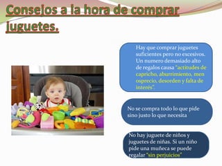 Hay que comprar juguetes
   suficientes pero no excesivos.
   Un numero demasiado alto
   de regalos causa “actitudes de
   capricho, aburrimiento, men
   osprecio, desorden y falta de
   interés”.


No se compra todo lo que pide
sino justo lo que necesita


No hay juguete de niños y
juguetes de niñas. Si un niño
pide una muñeca se puede
regalar “sin perjuicios”
 