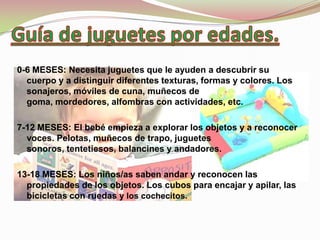 0-6 MESES: Necesita juguetes que le ayuden a descubrir su
  cuerpo y a distinguir diferentes texturas, formas y colores. Los
  sonajeros, móviles de cuna, muñecos de
  goma, mordedores, alfombras con actividades, etc.

7-12 MESES: El bebé empieza a explorar los objetos y a reconocer
  voces. Pelotas, muñecos de trapo, juguetes
  sonoros, tentetiesos, balancines y andadores.

13-18 MESES: Los niños/as saben andar y reconocen las
  propiedades de los objetos. Los cubos para encajar y apilar, las
  bicicletas con ruedas y los cochecitos.
 