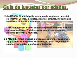 19-24 MESES: El niño/a habla y comprende, empieza a descubrir
  su entorno. Coches, bicicletas, pizarras, pinturas, instrumentos
  musicales, muñecas y animalitos.

2-3 AÑOS: Empiezan a sentir curiosidad por los nombres e imitan
  escenas familiares. Triciclos, palas, cubos, rompecabezas,
  pinturas, teléfonos y muñecas.

3-5 AÑOS: El niño/a empieza a preguntar, a aprender canciones y
  a jugar con sus amigos/as. Bicicletas, pizarras, magnetófonos,
  cuentos, marionetas y muñecos articulados.
 