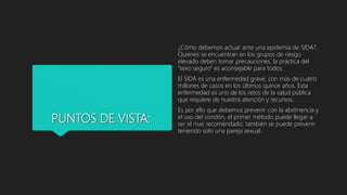 PUNTOS DE VISTA:
¿Cómo debemos actuar ante una epidemia de SIDA?.
Quienes se encuentran en los grupos de riesgo
elevado deben tomar precauciones, la práctica del
“sexo seguro” es aconsejable para todos.
El SIDA es una enfermedad grave, con más de cuatro
millones de casos en los últimos quince años. Esta
enfermedad es uno de los retos de la salud pública
que requiere de nuestra atención y recursos.
Es por ello que debemos prevenir con la abstinencia y
el uso del condón, el primer método puede llegar a
ser el mas recomendado; también se puede prevenir
teniendo solo una pareja sexual.
 