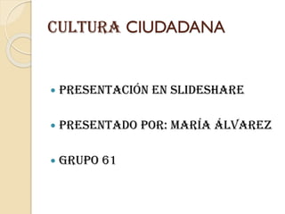 CULTURA CIUDADANA
 PRESENTACIÓN EN SLIDESHARE
 PRESENTADO POR: María Álvarez
 GRUPO 61
 