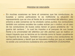PROCESO DE DISCUSIÓN
 En muchas ocasiones se tiene el consenso que los conductores de
busetas y carros particulares le es indiferente la situación de
represamiento que se vive al frente de la universidad del atlántico; pero
entorno a este consenso se ha olvidado varios puntos; los conductores
también son actores sociales los cuales actúan por x motivo; en el caso
de los conductores de buses estos tienen el grave problema de “ la
guerra del centavo ”, lo cual los impulsa a el parqueo de sus buses
frente a la universidad del atlántico por ello planteo que se realice un
mayor trayecto que no termine en la rotonda como lo hacen usualmente
la mayoría de los buses. También tuve en cuenta a los conductores de
carros particulares y decidí que se impusiera multas por que en realidad
no existe una conciencia ciudadana sino una AMNESIA CIUDADANA.
 