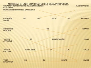 ACTIVIDAD 3. UNIR CON UNA FLECHA CADA PROPUESTA
CREACIÓN DE UN CIRCUITO DE ALIEMNTADORES PARTICIPACIÓN
CIUDADANA
DE TRANSMETRO POR LA CARRERA 38
CREACIÓN DE UNA PISTA DE PATINAJE
SALUD
CONCURSO DE GRAFITI
DEPORTE
TALLER DE ALIMENTACIÓN SANA
JUVENTUD
JUEGOS POPULARES EN LA CALLE
CULTURA
YOGA EN EL CENTO CIVICO
EDUCACIÓN
 