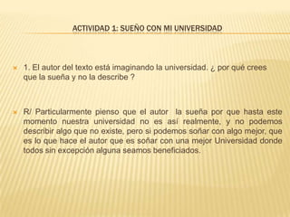 ACTIVIDAD 1: SUEÑO CON MI UNIVERSIDAD
 1. El autor del texto está imaginando la universidad. ¿ por qué crees
que la sueña y no la describe ?
 R/ Particularmente pienso que el autor la sueña por que hasta este
momento nuestra universidad no es así realmente, y no podemos
describir algo que no existe, pero si podemos soñar con algo mejor, que
es lo que hace el autor que es soñar con una mejor Universidad donde
todos sin excepción alguna seamos beneficiados.
 