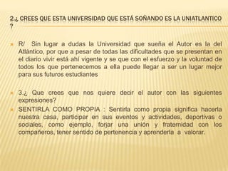 2.¿ CREES QUE ESTA UNIVERSIDAD QUE ESTÁ SOÑANDO ES LA UNIATLANTICO
?
 R/ Sin lugar a dudas la Universidad que sueña el Autor es la del
Atlántico, por que a pesar de todas las dificultades que se presentan en
el diario vivir está ahí vigente y se que con el esfuerzo y la voluntad de
todos los que pertenecemos a ella puede llegar a ser un lugar mejor
para sus futuros estudiantes
 3.¿ Que crees que nos quiere decir el autor con las siguientes
expresiones?
 SENTIRLA COMO PROPIA : Sentirla como propia significa hacerla
nuestra casa, participar en sus eventos y actividades, deportivas o
sociales, como ejemplo, forjar una unión y fraternidad con los
compañeros, tener sentido de pertenencia y aprenderla a valorar.
 