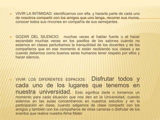  VIVIR LA INTIMIDAD: identificarnos con ella, y hacerla parte de cada uno
de nosotros compartir con los amigos que uno tenga, recorrer sus muros,
conocer todos sus rincones en compañía de sus semejantes.
 GOZAR DEL SILENCIO: muchas veces al hablar fuerte o el hacer
escandalo muchas veces en los pasillos de los salones cuando no
estamos en clases perturbamos la tranquilidad de los docentes y de los
compañeros que en ese momento si están recibiendo sus clases y es
cuando debemos como buenos seres humanos tener respeto por ellos y
hacer silencio.
 VIVIR LOS DIFERENTES ESPACIOS: Disfrutar todos y
cada uno de los lugares que tenemos en
nuestra universidad. Esto significa darle o tomarnos un
momento para cada situación que nos den en la Universidad, cuando
estemos en las aulas concentrarnos en nuestros estudios y en la
participación en clase, cuando salgamos de clase compartir con los
amigos y también con los compañeros de otras carreras o disfrutar de los
eventos que realice nuestra Alma Mater
 