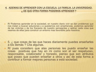 4. ADEMAS DE APRENDER CON LA ESCUELA, LA FAMILIA, LA UNIVERSIDAD.
¿ DE QUE OTRA FORMA PODEMOS APRENDER ?
 R/ Podemos aprender en la sociedad, en nuestro diario vivir se dan problemas que
nos instan a buscar soluciones y a quedarnos con enseñanzas, podemos aprender
de las victorias y de los fracasos de nuestro semejantes y aplicar cada cosa que
veamos de ellas para construir un entorno mas favorable para nosotros.
 5. ¿ que cosas de las que haces diariamente puedes enseñarles
a los demás ? Cita algunas.
 R/ pues considero que alas personas les puedo enseñar las
cosas positivas que hay en mi como son el ser respetuoso,
responsable, colaborador y honesto, pienso que son atributos
que poseo que pueden enseñar a otros y así de esta forma a
contribuir a formar mejores personas a esta sociedad.
 