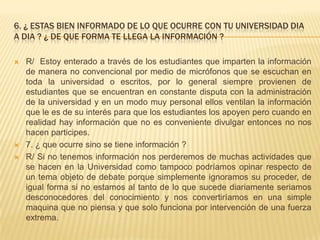 6. ¿ ESTAS BIEN INFORMADO DE LO QUE OCURRE CON TU UNIVERSIDAD DIA
A DIA ? ¿ DE QUE FORMA TE LLEGA LA INFORMACIÓN ?
 R/ Estoy enterado a través de los estudiantes que imparten la información
de manera no convencional por medio de micrófonos que se escuchan en
toda la universidad o escritos, por lo general siempre provienen de
estudiantes que se encuentran en constante disputa con la administración
de la universidad y en un modo muy personal ellos ventilan la información
que le es de su interés para que los estudiantes los apoyen pero cuando en
realidad hay información que no es conveniente divulgar entonces no nos
hacen participes.
 7. ¿ que ocurre sino se tiene información ?
 R/ Si no tenemos información nos perderemos de muchas actividades que
se hacen en la Universidad como tampoco podríamos opinar respecto de
un tema objeto de debate porque simplemente ignoramos su proceder, de
igual forma si no estamos al tanto de lo que sucede diariamente seriamos
desconocedores del conocimiento y nos convertiríamos en una simple
maquina que no piensa y que solo funciona por intervención de una fuerza
extrema.
 