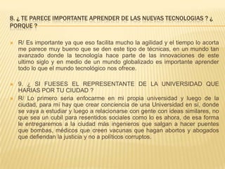 8. ¿ TE PARECE IMPORTANTE APRENDER DE LAS NUEVAS TECNOLOGIAS ? ¿
PORQUE ?
 R/ Es importante ya que eso facilita mucho la agilidad y el tiempo lo acorta
me parece muy bueno que se den este tipo de técnicas, en un mundo tan
avanzado donde la tecnología hace parte de las innovaciones de este
ultimo siglo y en medio de un mundo globalizado es importante aprender
todo lo que el mundo tecnológico nos ofrece.
 9. ¿ SI FUESES EL REPRESENTANTE DE LA UNIVERSIDAD QUE
HARIAS POR TU CIUDAD ?
 R/ Lo primero seria enfocarme en mi propia universidad y luego de la
ciudad, para mí hay que crear conciencia de una Universidad en sí, donde
se vaya a estudiar y luego a relacionarse con gente con ideas similares, no
que sea un cubil para resentidos sociales como lo es ahora, de esa forma
le entregaremos a la ciudad más ingenieros que salgan a hacer puentes
que bombas, médicos que creen vacunas que hagan abortos y abogados
que defiendan la justicia y no a políticos corruptos.
 