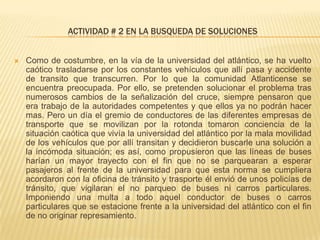ACTIVIDAD # 2 EN LA BUSQUEDA DE SOLUCIONES
 Como de costumbre, en la vía de la universidad del atlántico, se ha vuelto
caótico trasladarse por los constantes vehículos que allí pasa y accidente
de transito que transcurren. Por lo que la comunidad Atlanticense se
encuentra preocupada. Por ello, se pretenden solucionar el problema tras
numerosos cambios de la señalización del cruce, siempre pensaron que
era trabajo de la autoridades competentes y que ellos ya no podrán hacer
mas. Pero un día el gremio de conductores de las diferentes empresas de
transporte que se movilizan por la rotonda tomaron conciencia de la
situación caótica que vivía la universidad del atlántico por la mala movilidad
de los vehículos que por allí transitan y decidieron buscarle una solución a
la incómoda situación; es así, como propusieron que las líneas de buses
harían un mayor trayecto con el fin que no se parquearan a esperar
pasajeros al frente de la universidad para que esta norma se cumpliera
acordaron con la oficina de tránsito y trasporte él envió de unos policías de
tránsito, que vigilaran el no parqueo de buses ni carros particulares.
Imponiendo una multa a todo aquel conductor de buses o carros
particulares que se estacione frente a la universidad del atlántico con el fin
de no originar represamiento.
 