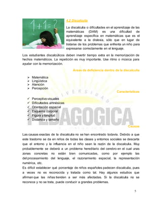 4.2 Discalculia
La discalculia o dificultades en el aprendizaje de las
matemáticas (DAM) es una dificultad de
aprendizaje específica en matemáticas que es el
equivalente a la dislexia, sólo que en lugar de
tratarse de los problemas que enfrenta un niño para
expresarse correctamente en el lenguaje.
Los estudiantes discalcúlicos deben invertir tiempo extra en la memorización de
hechos matemáticos. La repetición es muy importante. Use ritmo o música para
ayudar con la memorización.
Áreas de deficiencia dentro de la discalculia
 Matemática
 Lingüística
 Atención
 Percepción
Características
 Perceptivo-visuales
 Dificultades amnésicas
 Orientación espacial
 Esquema corporal
 Figura y longitud
 Distancia y tamaño
Causas
Las causas exactas de la discalculia no se han encontrado todavía. Debido a que
este trastorno se da en niños de todas las clases y entornos sociales se descarta
que el entorno y la influencia en el niño sean la razón de la discalculia. Muy
probablemente se deberá a un problema hereditario del cerebro en el cual unas
zonas concretas no están bien comunicadas, como por ejemplo las
del procesamiento del lenguaje, el razonamiento espacial, la representación
numérica, etc.
Es difícil establecer qué porcentaje de niños españoles padecen discalculia, pues
a veces no es reconocida y tratada como tal. Hay algunos estudios que
afirman que las niñas tienden a ser más afectadas. Si la discalculia no se
reconoce y no se trata, puede conducir a grandes problemas.
5
 