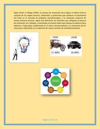 Página 10 de 10
Según Pavón e Hidalgo (1997), el proceso de innovación tecno lógica se define como el
conjunto de las etapas técnicas, industriales y comerciales que conducen al lanzamiento
con éxito en el mercado de productos manufacturados, o la utilización comercial de
nuevos procesos técnicos. Según esta definición, las funciones que configuran el proceso
de innovación son múltiples y constituyen una fuerza motriz que impulsa la empresa hacia
objetivos a largo plazo, conduciendo en el marco macroeconómico a la renovación de las
estructuras industriales y a la aparición de nuevos sectores de actividad económica
 