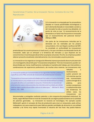 Página 4 de 10
Características Y Fuentes De La Innovación Técnica: Contextos De Uso Y De
Reproducción:
Si la innovación es empujada por los proveedores
(basada en nuevas posibilidades tecnológicas) o
por la demanda (basada en necesidades sociales y
del mercado) ha sido un asunto muy debatido. Un
punto de vista es que "el reconocimiento de la
demandaesun factormás frecuente eninnovación
que el reconocimiento del potencial técnico"
(Marquis 1969).
Una parte de las innovaciones inducidas por la
demanda son las realizadas por los propios
consumidores. Eric von Hippel,1 profesor del MIT,
ha estudiado en profundidad las innovaciones
producidasporlosusuariospioneros (o lead users), a los que considera una destacada fuente de
innovación, dado que se anticipan a la tendencia del mercado y a que disponen de los
conocimientose incentivosparadesarrollarsuspropiassoluciones.Porello,las empresas pueden
obtener provecho estudiando sistemáticamente a los mencionados usuarios pioneros.
La innovaciónenlosnegociosse consigue de diferentesmanerasprestandoahoramuchaatención
a la investigaciónydesarrollopara"innovacionesrompedoras".Perolasinnovaciones pueden ser
desarrolladas por meras modificaciones realizadas en la práctica del trabajo, por intercambios y
combinaciones de experiencia profesional y de muchas otras maneras. Las innovaciones más
radicales y
revolucionarias
suelen provenir de
I+D mientras que las
más incrementales
suelenemergerde la
práctica, pero
existen excepciones
a cualquierade estas
dos tendencias. En
ambos casos, las
innovaciones son
documentadas y protegidas mediante patentes u otro esquema de propiedad intelectual. De
hecho,segúnMichael Porterel nivel de innovaciónde unaregiónpuedeestimarse con la cantidad
de patentes generadas. La innovación no necesita ser tecnológica. Por ejemplo cuando
McDonald's aplicó el concepto de línea de producción para crear un restaurante, pudo utilizar
trabajadores con poca experiencia para fabricar grandes cantidades de alimento en una calidad
estándar y de forma muy rápida inventando la industria del fast food. Hoy podría haberse
La innovaciónpodríaserincrementadaconlassiguientesteoríasyprácticas
específicascomoTRIZ,la teoría de resoluciónde problemasde invención.
"Innovacióneslasecuenciade actividadesporlascualesunnuevoelemento
esintroducidoenunaunidadsocial conla intenciónde beneficiarlaunidad,
una parte de ellao a la sociedad enconjunto.El elementononecesitaser
enteramente nuevoodesconocidoalosmiembrosde launidad,perodebe
implicaralgúncambiodiscernible oretoenel statusquo." - Michael A.West;
JamesL. Farr, 1990
 