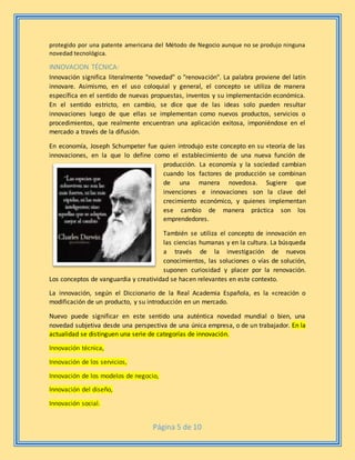 Página 5 de 10
protegido por una patente americana del Método de Negocio aunque no se produjo ninguna
novedad tecnológica.
INNOVACION TÉCNICA:
Innovación significa literalmente "novedad" o "renovación". La palabra proviene del latín
innovare. Asimismo, en el uso coloquial y general, el concepto se utiliza de manera
específica en el sentido de nuevas propuestas, inventos y su implementación económica.
En el sentido estricto, en cambio, se dice que de las ideas solo pueden resultar
innovaciones luego de que ellas se implementan como nuevos productos, servicios o
procedimientos, que realmente encuentran una aplicación exitosa, imponiéndose en el
mercado a través de la difusión.
En economía, Joseph Schumpeter fue quien introdujo este concepto en su «teoría de las
innovaciones, en la que lo define como el establecimiento de una nueva función de
producción. La economía y la sociedad cambian
cuando los factores de producción se combinan
de una manera novedosa. Sugiere que
invenciones e innovaciones son la clave del
crecimiento económico, y quienes implementan
ese cambio de manera práctica son los
emprendedores.
También se utiliza el concepto de innovación en
las ciencias humanas y en la cultura. La búsqueda
a través de la investigación de nuevos
conocimientos, las soluciones o vías de solución,
suponen curiosidad y placer por la renovación.
Los conceptos de vanguardia y creatividad se hacen relevantes en este contexto.
La innovación, según el Diccionario de la Real Academia Española, es la «creación o
modificación de un producto, y su introducción en un mercado.
Nuevo puede significar en este sentido una auténtica novedad mundial o bien, una
novedad subjetiva desde una perspectiva de una única empresa, o de un trabajador. En la
actualidad se distinguen una serie de categorías de innovación.
Innovación técnica,
Innovación de los servicios,
Innovación de los modelos de negocio,
Innovación del diseño,
Innovación social.
 
