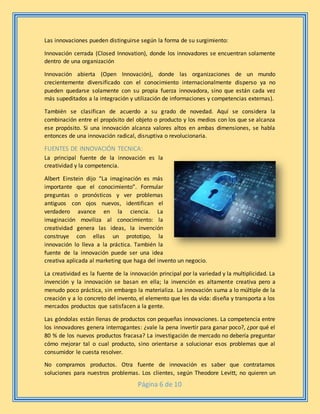 Página 6 de 10
Las innovaciones pueden distinguirse según la forma de su surgimiento:
Innovación cerrada (Closed Innovation), donde los innovadores se encuentran solamente
dentro de una organización
Innovación abierta (Open Innovación), donde las organizaciones de un mundo
crecientemente diversificado con el conocimiento internacionalmente disperso ya no
pueden quedarse solamente con su propia fuerza innovadora, sino que están cada vez
más supeditados a la integración y utilización de informaciones y competencias externas).
También se clasifican de acuerdo a su grado de novedad. Aquí se considera la
combinación entre el propósito del objeto o producto y los medios con los que se alcanza
ese propósito. Si una innovación alcanza valores altos en ambas dimensiones, se habla
entonces de una innovación radical, disruptiva o revolucionaria.
FUENTES DE INNOVACIÓN TECNICA:
La principal fuente de la innovación es la
creatividad y la competencia.
Albert Einstein dijo “La imaginación es más
importante que el conocimiento”. Formular
preguntas o pronósticos y ver problemas
antiguos con ojos nuevos, identifican el
verdadero avance en la ciencia. La
imaginación moviliza al conocimiento: la
creatividad genera las ideas, la invención
construye con ellas un prototipo, la
innovación lo lleva a la práctica. También la
fuente de la innovación puede ser una idea
creativa aplicada al marketing que haga del invento un negocio.
La creatividad es la fuente de la innovación principal por la variedad y la multiplicidad. La
invención y la innovación se basan en ella; la invención es altamente creativa pero a
menudo poco práctica, sin embargo la materializa. La innovación suma a lo múltiple de la
creación y a lo concreto del invento, el elemento que les da vida: diseña y transporta a los
mercados productos que satisfacen a la gente.
Las góndolas están llenas de productos con pequeñas innovaciones. La competencia entre
los innovadores genera interrogantes: ¿vale la pena invertir para ganar poco?, ¿por qué el
80 % de los nuevos productos fracasa? La investigación de mercado no debería preguntar
cómo mejorar tal o cual producto, sino orientarse a solucionar esos problemas que al
consumidor le cuesta resolver.
No compramos productos. Otra fuente de innovación es saber que contratamos
soluciones para nuestros problemas. Los clientes, según Theodore Levitt, no quieren un
 