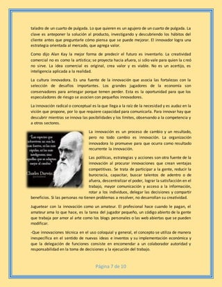 Página 7 de 10
taladro de un cuarto de pulgada. Lo que quieren es un agujero de un cuarto de pulgada. La
clave es anteponer la solución al producto, investigando y descubriendo los hábitos del
cliente antes que preguntarle cómo piensa que se puede mejorar. El innovador logra una
estrategia orientada al mercado, que agrega valor.
Como dijo Alan Kay la mejor forma de predecir el futuro es inventarlo. La creatividad
comercial no es como la artística; se proyecta hacia afuera, si sólo vale para quien la creó
no sirve. La idea comercial es original, crea valor y es viable. No es un acertijo, es
inteligencia aplicada a la realidad.
La cultura innovadora. Es una fuente de la innovación que asocia las fortalezas con la
selección de desafíos importantes. Los grandes jugadores de la economía son
conservadores para arriesgar porque temen perder. Esta es la oportunidad para que los
especuladores de riesgo se asocien con pequeños innovadores.
La innovación radical o conceptual es la que llega a la raíz de la necesidad y es audaz en la
visión que propone, por lo que requiere capacidad para comunicarla. Para innovar hay que
descubrir mientras se innova las posibilidades y los límites, observando a la competencia y
a otros sectores.
La innovación es un proceso de cambio y un resultado,
pero no todo cambio es innovación. La organización
innovadora lo promueve para que ocurra como resultado
recurrente la innovación.
Las políticas, estrategias y acciones son otra fuente de la
innovación al procurar innovaciones que crean ventajas
competitivas. Se trata de participar a la gente, reducir la
burocracia, capacitar, buscar talentos de adentro o de
afuera, descentralizar el poder, lograr la satisfacción en el
trabajo, mayor comunicación y acceso a la información,
rotar a los individuos, delegar las decisiones y compartir
beneficios. Si las personas no tienen problemas a resolver, no desarrollan su creatividad.
Juguetear con la innovación como un amateur. El profesional hace cuando le pagan, el
amateur ama lo que hace, es la tarea del jugador pequeño, un código abierto de la gente
que trabaja por amor al arte como los blogs personales o las web abiertas que se pueden
modificar.
-Que innovaciones técnica en el uso coloquial y general, el concepto se utiliza de manera
inespecífica en el sentido de nuevas ideas e inventos y su implementación económica y
que la delegación de funciones consiste en encomendar a un colaborador autoridad y
responsabilidad en la toma de decisiones y la ejecución del trabajo.
 