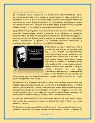 Página 8 de 10
Contexto De Uso De Medios Técnicos:
La comunicación técnica es el proceso de la transmisión de información técnica a través
de la escritura, el habla y otros medios de comunicación a un público específico. La
información es útil si el público a quien va dirigida puede realizar una acción o tomar una
decisión basada en ésta. (Johnson-Sheehan 7). Los comunicadores técnicos suelen trabajar
en colaboración para crear productos para diversos medios de comunicación, incluyendo
el papel, el vídeo y el Internet y se le considera comunicación técnica.
Los productos incluyen ayuda en línea, manuales de usuario, manuales técnicos, informes
detallados, especificaciones, procesos y manuales de procedimiento, las tarjetas de
referencia, hojas de datos, revistas, patentes, capacitación, documentos de negocios e
informes técnicos. Los ámbitos técnicos pueden ser de cualquier tipo, incluyendo las
ciencias experimentales y aplicadas, alta tecnología incluyendo computadoras y
programas, electrónica, y los procesos y las prácticas de negocios.
El contexto de producción es el mundo social y
personal que vive el autor de una obra en la
cual se ven reflejados los acontecimientos
políticos, económicos, sociales o culturales. Este
contexto nunca coincide con el del lector. Un
texto literario siempre incluirá ciertas marcas
que revelen su contexto. Es importante que el
lector pueda descifrar estas marcas para poder
llegar a una lectura más profunda. Si un lector
muestra desinterés por una obra,
probablemente sea porque su contexto y el del
autor son muy diferentes. En este caso, obtener
la información necesaria (biografía del autor, contexto histórico y político, etc.) puede
ayudar a comprender mejor una obra.
La comunicación es el proceso mediante el cual se puede transmitir información de una
entidad a otra, alterando el estado de conocimiento de la entidad receptora. La entidad
emisora se considera única, aunque simultáneamente pueden existir diversas entidades
emisores transmitiendo la misma información o mensaje. Por otra parte puede haber más
de una entidad receptora. En el proceso de comunicación unilateral la entidad emisora no
altera su estado de conocimiento, a diferencia del de las entidades receptoras.
Los procesos de la comunicación son interacciones mediadas por signos entre al menos
dos agentes que comparten un mismo repertorio de los signos y tienen unas reglas
semióticas comunes.
Tradicionalmente, la comunicación se ha definido como «el intercambio de sentimientos,
opiniones, o cualquier otro tipo de información mediante habla, escritura u otro tipo de
 
