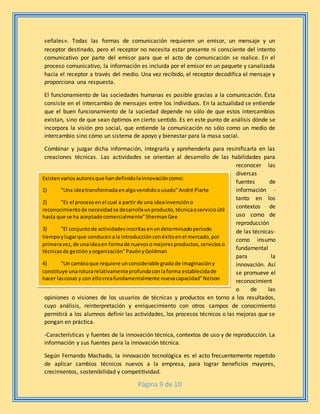 Página 9 de 10
señales». Todas las formas de comunicación requieren un emisor, un mensaje y un
receptor destinado, pero el receptor no necesita estar presente ni consciente del intento
comunicativo por parte del emisor para que el acto de comunicación se realice. En el
proceso comunicativo, la información es incluida por el emisor en un paquete y canalizada
hacia el receptor a través del medio. Una vez recibido, el receptor decodifica el mensaje y
proporciona una respuesta.
El funcionamiento de las sociedades humanas es posible gracias a la comunicación. Ésta
consiste en el intercambio de mensajes entre los individuos. En la actualidad se entiende
que el buen funcionamiento de la sociedad depende no sólo de que estos intercambios
existan, sino de que sean óptimos en cierto sentido. Es en este punto de análisis dónde se
incorpora la visión pro social, que entiende la comunicación no sólo como un medio de
intercambio sino cómo un sistema de apoyo y bienestar para la masa social.
Combinar y juzgar dicha información, integrarla y aprehenderla para resinificarla en las
creaciones técnicas. Las actividades se orientan al desarrollo de las habilidades para
reconocer las
diversas
fuentes de
información -
tanto en los
contextos de
uso como de
reproducción
de las técnicas-
como insumo
fundamental
para la
innovación. Así
se promueve el
reconocimient
o de las
opiniones o visiones de los usuarios de técnicas y productos en torno a los resultados,
cuyo análisis, reinterpretación y enriquecimiento con otros campos de conocimiento
permitirá a los alumnos definir las actividades, los procesos técnicos o las mejoras que se
pongan en práctica.
-Características y fuentes de la innovación técnica, contextos de uso y de reproducción. La
información y sus fuentes para la innovación técnica.
Según Fernando Machado, la innovación tecnológica es el acto frecuentemente repetido
de aplicar cambios técnicos nuevos a la empresa, para lograr beneficios mayores,
crecimientos, sostenibilidad y competitividad.
Existenvariosautoresque handefinidolainnovacióncomo:
1) "Una ideatransformadaenalgovendidoousado"André Piarte
2) "Es el procesoenel cual a partir de una ideainvencióno
reconocimientode necesidadse desarrollaunproducto,técnicaoservicioútil
hasta que se ha aceptadocomercialmente"ShermanGee
3) "El conjuntode actividadesinscritasenundeterminadoperiodo
tiempoylugarque conducenala introducciónconéxitoenel mercado,por
primeravez,de unaideaen formade nuevosomejoresproductos,servicioso
técnicasde gestión yorganización"PavónyGoldman
4) "Un cambioque requiere unconsiderable gradode imaginacióny
constituye unaroturarelativamenteprofundaconlaforma establecidade
hacer lascosas y con ellocreafundamentalmente nuevacapacidad"Nelson
 