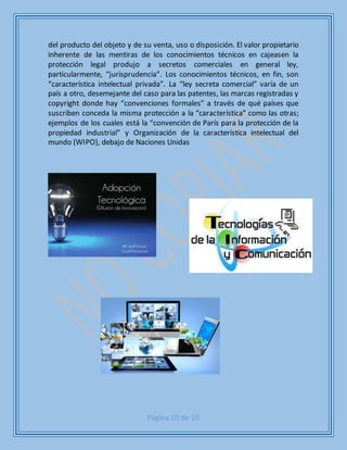 Página 10 de 10
del producto del objeto y de su venta, uso o disposición. El valor propietario
inherente de las mentiras de los conocimientos técnicos en cajeasen la
protección legal produjo a secretos comerciales en general ley,
particularmente, “jurisprudencia”. Los conocimientos técnicos, en fin, son
“característica intelectual privada”. La “ley secreta comercial” varía de un
país a otro, desemejante del caso para las patentes, las marcas registradas y
copyright donde hay “convenciones formales” a través de qué países que
suscriben conceda la misma protección a la “característica” como las otras;
ejemplos de los cuales está la “convención de París para la protección de la
propiedad industrial” y Organización de la característica intelectual del
mundo (WIPO), debajo de Naciones Unidas
 