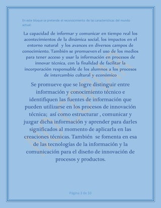 Página 3 de 10
En este bloque se pretende el reconocimiento de las características del mundo
actual:
La capacidad de informar y comunicar en tiempo real los
acontecimientos de la dinámica social, los impactos en el
entorno natural y los avances en diversos campos de
conocimiento. También se promueven el uso de los medios
para tener acceso y usar la información en procesos de
innovar técnica, con la finalidad de facilitar la
incorporación responsable de los alumnos a los procesos
de intercambio cultural y económico
Se promueve que se logre distinguir entre
información y conocimiento técnico e
identifiquen las fuentes de información que
pueden utilizarse en los procesos de innovación
técnica; así como estructurar , comunicar y
juzgar dicha información y aprender para darles
significados al momento de aplicarla en las
creaciones técnicas. También se fomenta en esa
de las tecnologías de la información y la
comunicación para el diseño de innovación de
procesos y productos.
 