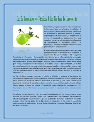 Página 4 de 10
Actualmente,losprocesostienenmayorrelación con
la innovación que con el avance tecnológico. El
Conocimientoylainformación permiten transformar
los materiales en productos servicios y técnicas.
Informaciónse refierealosdatos,el conocimientose
refiere a la capacidad que cada persona tiene para
manejar e interpretar la información con el objetivo
de aprovecharla. La innovación técnica y la
tecnología se basan en el uso de la información para
generar nuevos conocimientos.
El tenerconocimientotécnicode algo representaque
podemos mejorar un proceso que se origina de la
experiencia de un resultado. TIC – significa
Tecnologíasde Información y Comunicación. Es un término que se refiere a todas las tecnologías
que permitenresolverproblemasde informaciónycomunicación como son el software, sistemas
de información en general, hardware para cualquier propósito informativo. La TIC puede ser de
gran ayuda para desarrollar habilidades de búsqueda y selección de información. Las TIC han
permitidolaapariciónde nuevosproductos(computadorascadavezmáspequeñasypotentes,así
como programaspara manejarlas) ynuevosservicios(transaccionesvacarías, venta de productos)
que cada día se apoyanmás enla fusiónde diversas tecnologías como la telefonía, el satélite y la
Las TIC, sin lugar a dudas, fomentan el cálculo, la difusión, el acceso y la distribución de
informacióny conocimientos entre las personas, obteniendo con ello un carácter transversal, es
decir, abarcan en cualquier actividad económica o industrial y, por tanto, contribuye el
crecimientoeconómicode lasnaciones. Como ejemplo, puede mencionarse la telefonía celular,
que en México es usado por muchas PERSONAS DE TODOS LOS NIVELES ECONOMICOS. Las
Tecnologías de la Información y Comunicación son el resultado de un conocimiento
técnico.
Tecnologías de la información y la comunicación (TIC) gestiona la red de centros educativos
públicos de Andalucía (Red de centros TIC). Esta red cuenta con alrededor de mil centros
educativosintegrados en una misma red que son gestionados de manera centralizada utilizando
software libre. Forma parte de la Consejería de Educación de la Junta de Andalucía,
concretamente de su Dirección General de Participación e Innovación Educativa. Su sede se
encuentra en Sevilla.
 