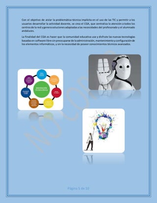 Página 5 de 10
Con el objetivo de aislar la problemática técnica implícita en el uso de las TIC y permitir a los
usuarios desarrollar la actividad docente, se crea el CGA, que centraliza la atención a todos los
centrosde la red ygenerasolucionesadaptadasalas necesidades del profesorado y el alumnado
andaluces.
La finalidad del CGA es hacer que la comunidad educativa use y disfrute las nuevas tecnologías
basadasen software libre sinpreocuparse de laadministración,mantenimientoyconfiguraciónde
los elementos informáticos, y sin la necesidad de poseer conocimientos técnicos avanzados.
 