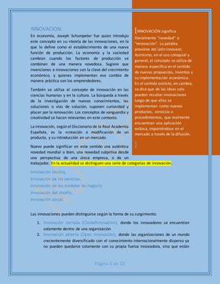 Página 6 de 10
INNOVACION:
En economía, Joseph Schumpeter fue quien introdujo
este concepto en su «teoría de las innovaciones, en la
que lo define como el establecimiento de una nueva
función de producción. La economía y la sociedad
cambian cuando los factores de producción se
combinan de una manera novedosa. Sugiere que
invenciones e innovaciones son la clave del crecimiento
económico, y quienes implementan ese cambio de
manera práctica son los emprendedores.
También se utiliza el concepto de innovación en las
ciencias humanas y en la cultura. La búsqueda a través
de la investigación de nuevos conocimientos, las
soluciones o vías de solución, suponen curiosidad y
placer por la renovación. Los conceptos de vanguardia y
creatividad se hacen relevantes en este contexto.
La innovación, según el Diccionario de la Real Academia
Española, es la «creación o modificación de un
producto, y su introducción en un mercado.
Nuevo puede significar en este sentido una auténtica
novedad mundial o bien, una novedad subjetiva desde
una perspectiva de una única empresa, o de un
trabajador. En la actualidad se distinguen una serie de categorías de innovación.
Innovación técnica,
Innovación de los servicios,
Innovación de los modelos de negocio
Innovación del diseño,
Innovación social.
Las innovaciones pueden distinguirse según la forma de su surgimiento:
1. Innovación cerrada (ClosedInnovation), donde los innovadores se encuentran
solamente dentro de una organización
2. Innovación abierta (Open Innovación), donde las organizaciones de un mundo
crecientemente diversificado con el conocimiento internacionalmente disperso ya
no pueden quedarse solamente con su propia fuerza innovadora, sino que están
[INNOVACIÓN significa
literalmente "novedad" o
"renovación". La palabra
proviene del latín innovare.
Asimismo, en el uso coloquial y
general, el concepto se utiliza de
manera específica en el sentido
de nuevas propuestas, inventos y
su implementación económica.
En el sentido estricto, en cambio,
se dice que de las ideas solo
pueden resultar innovaciones
luego de que ellas se
implementan como nuevos
productos, servicios o
procedimientos, que realmente
encuentran una aplicación
exitosa, imponiéndose en el
mercado a través de la difusión.
]
 