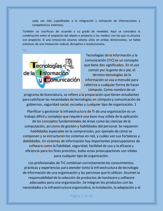 Página 7 de 10
cada vez más supeditados a la integración y utilización de informaciones y
competencias externas).
También se clasifican de acuerdo a su grado de novedad. Aquí se considera la
combinación entre el propósito del objeto o producto y los medios con los que se alcanza
ese propósito. Si una innovación alcanza valores altos en ambas dimensiones, se habla
entonces de una innovación radical, disruptiva o revolucionaria.
TIC:
Tecnologías de la información y la
comunicación (TIC) es un concepto
que tiene dos significados. En el uso
común por la gente de a pie, el
término tecnologías de la
información se usa a menudo para
referirse a cualquier forma de hacer
cómputo. Como nombre de un
programa de licenciatura, se refiere a la preparación que tienen estudiantes
para satisfacer las necesidades de tecnologías en cómputo y comunicación de
gobiernos, seguridad social, escuelas y cualquier tipo de organización. 1
Planificar y gestionar la infraestructura de TI de una organización es un
trabajo difícil y complejo que requiere una base muy sólida de la aplicación
de los conceptos fundamentales de áreas como las ciencias de la
computación, así como de gestión y habilidades del personal. Se requieren
habilidades especiales en la comprensión, por ejemplo de cómo se
componen y se estructuran los sistemas en red, y cuáles son sus fortalezas y
debilidades. En sistemas de información hay importantes preocupaciones de
software como la fiabilidad, seguridad, facilidad de uso y la eficacia y
eficiencia para los fines previstos, todas estas preocupaciones son vitales
para cualquier tipo de organización.
Los profesionales de TIC combinan correctamente los conocimientos,
prácticas y experiencias para atender tanto la infraestructura de tecnología
de información de una organización y las personas que lo utilizan. Asumen la
responsabilidad de la selección de productos de hardware y software
adecuados para una organización. Se integran los productos con las
necesidades y la infraestructura organizativa, la instalación, la adaptación y el
 