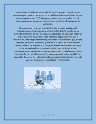 Página 8 de 10
mantenimiento de los sistemas de información, proporcionando así un
entorno seguro y eficaz que apoya las actividades de los usuarios del sistema
de una organización. En TI, la programación a menudo implica escribir
pequeños programas que normalmente se conectan a otros programas
existentes.
El conjunto de recursos, procedimientos y técnicas usadas en el
procesamiento, almacenamiento y transmisión de información, se ha
matizado de la mano de las TIC, pues en la actualidad no basta con hablar de
una computadora cuando se hace referencia al procesamiento de la
información. Internet puede formar parte de ese procesamiento que, quizás,
se realice de manera distribuida y remota. Y al hablar de procesamiento
remoto, además de incorporar el concepto de telecomunicación, se puede
estar haciendo referencia a un dispositivo muy distinto a lo que
tradicionalmente se entiende por computadora pues podría llevarse a cabo,
por ejemplo, con un teléfono móvil o una computadora ultra-portátil, con
capacidad de operar en red mediante Comunicación inalámbrica y con cada
vez más prestaciones, facilidades y rendimiento.
 