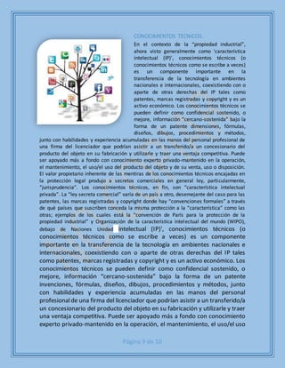 Página 9 de 10
CONOCIMIENTOS TECNICOS:
En el contexto de la “propiedad industrial”,
ahora visto generalmente como 'característica
intelectual (IP)', conocimientos técnicos (o
conocimientos técnicos como se escribe a veces)
es un componente importante en la
transferencia de la tecnología en ambientes
nacionales e internacionales, coexistiendo con o
aparte de otras derechas del IP tales como
patentes, marcas registradas y copyright y es un
activo económico. Los conocimientos técnicos se
pueden definir como confidencial sostenido, o
mejore, información “cercano-sostenida” bajo la
forma de un patente dimensiones, fórmulas,
diseños, dibujos, procedimientos y métodos,
junto con habilidades y experiencia acumuladas en las manos del personal profesional de
una firma del licenciador que podrían asistir a un transferido/a un concesionario del
producto del objeto en su fabricación y utilizarle y traer una ventaja competitiva. Puede
ser apoyado más a fondo con conocimiento experto privado-mantenido en la operación,
el mantenimiento, el uso/el uso del producto del objeto y de su venta, uso o disposición.
El valor propietario inherente de las mentiras de los conocimientos técnicos encajadas en
la protección legal produjo a secretos comerciales en general ley, particularmente,
“jurisprudencia”. Los conocimientos técnicos, en fin, son “característica intelectual
privada”. La “ley secreta comercial” varía de un país a otro, desemejante del caso para las
patentes, las marcas registradas y copyright donde hay “convenciones formales” a través
de qué países que suscriben conceda la misma protección a la “característica” como las
otras; ejemplos de los cuales está la “convención de París para la protección de la
propiedad industrial” y Organización de la característica intelectual del mundo (WIPO),
debajo de Naciones Unidad intelectual (IP)', conocimientos técnicos (o
conocimientos técnicos como se escribe a veces) es un componente
importante en la transferencia de la tecnología en ambientes nacionales e
internacionales, coexistiendo con o aparte de otras derechas del IP tales
como patentes, marcas registradas y copyright y es un activo económico. Los
conocimientos técnicos se pueden definir como confidencial sostenido, o
mejore, información “cercano-sostenida” bajo la forma de un patente
invenciones, fórmulas, diseños, dibujos, procedimientos y métodos, junto
con habilidades y experiencia acumuladas en las manos del personal
profesionalde una firma del licenciador que podrían asistir a un transferido/a
un concesionario del producto del objeto en su fabricación y utilizarle y traer
una ventaja competitiva. Puede ser apoyado más a fondo con conocimiento
experto privado-mantenido en la operación, el mantenimiento, el uso/el uso
 