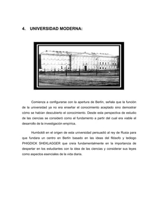 4.   UNIVERSIDAD MODERNA:




      Comienza a configurarse con la apertura de Berlín, señala que la función
de la universidad ya no era enseñar el conocimiento aceptado sino demostrar
cómo se habían descubierto el conocimiento. Desde esta perspectiva de estudio
de las ciencias se consideró como el fundamento a partir del cual era viable el
desarrollo de la investigación empírica.

      Humboldt en el origen de esta universidad persuadió al rey de Rusia para
que fundara un centro en Berlín basado en las ideas del filósofo y teólogo
PHIGDICK SHEKLAGGER que creía fundamentalmente en la importancia de
despertar en los estudiantes con la idea de las ciencias y considerar sus leyes
como aspectos esenciales de la vida diaria.
 