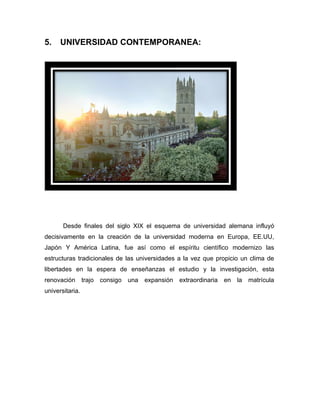 5.    UNIVERSIDAD CONTEMPORANEA:




       Desde finales del siglo XIX el esquema de universidad alemana influyó
decisivamente en la creación de la universidad moderna en Europa, EE.UU,
Japón Y América Latina, fue así como el espíritu científico modernizo las
estructuras tradicionales de las universidades a la vez que propicio un clima de
libertades en la espera de enseñanzas el estudio y la investigación, esta
renovación trajo consigo una      expansión extraordinaria en la matrícula
universitaria.
 