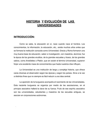 HISTORIA Y EVOLUCIÓN DE LAS
                     UNIVERSIDADES


INTRODUCCIÓN:

      Como se sabe, la educación en sí, nace cuando nace el hombre. Los
conocimientos, la información, la educación, etc., existe muchos años antes que
se formara la institución conocida como Universidad. Grecia y Roma formaron una
muy buena base de educación, saber e investigación, con maestros, alumnos; fue
la época de los grandes eruditos, de la grandes escuelas y liceos, de los grandes
sabios, como Aristóteles o Platón, que sin existir el término Universidad, supieron
forjar una excelente masa de conocimientos que hasta nuestros días influyen.

      La Universidad es una institución de larga y compleja historia, que ofrece
caras diversas al observador según las épocas y según los países. Sirve a la vez
a distintos fines que no siempre es fácil reducir a una idea central.

      La aparición de la burguesía acompaña el nacimiento de las Universidades.
Esta naciente burguesía se organiza por medio de las asociaciones, en el
principio asociativo hallará la clave de su fuerza. Fruto de ese espíritu asociativo
son las universidades, estudiantes y maestros de las escuelas antiguas, se
asocian en corporaciones autónomas.




 .
 